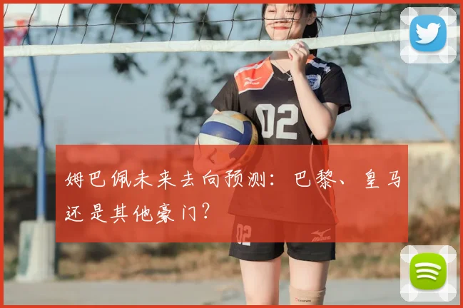 姆巴佩未来去向预测：巴黎、皇马还是其他豪门？