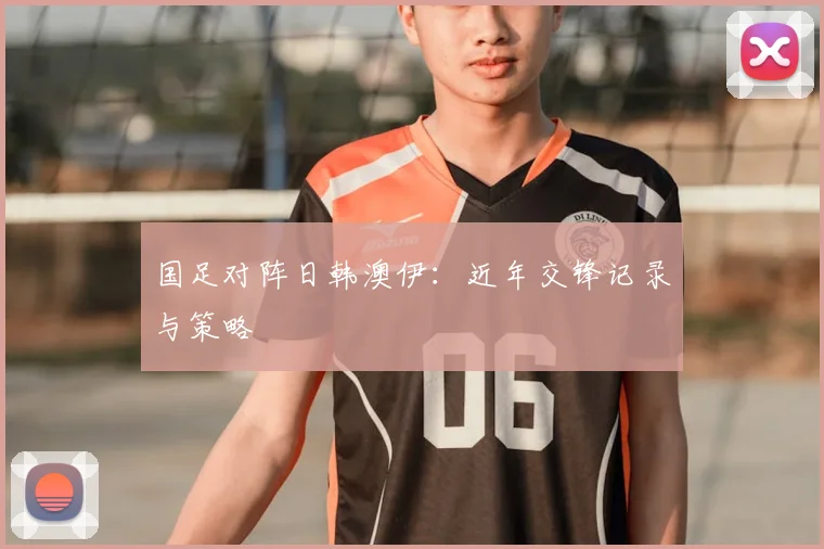国足对阵日韩澳伊：近年交锋记录与策略