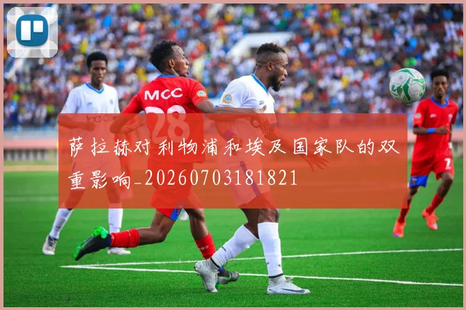萨拉赫对利物浦和埃及国家队的双重影响_20260703181821
