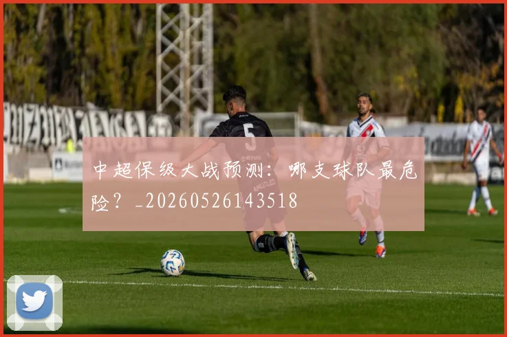 中超保级大战预测：哪支球队最危险？_20260526143518