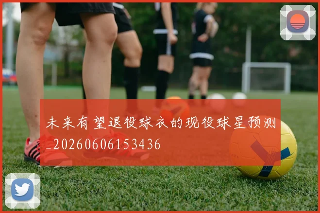 未来有望退役球衣的现役球星预测_20260606153436