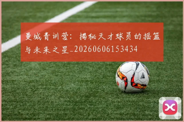 曼城青训营：揭秘天才球员的摇篮与未来之星_20260606153434
