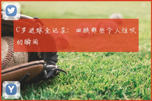 C罗进球全记录：回顾那些令人惊叹的瞬间
