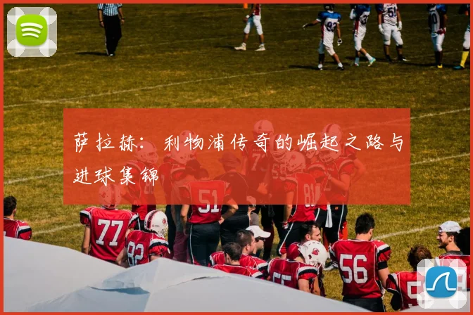 萨拉赫：利物浦传奇的崛起之路与进球集锦