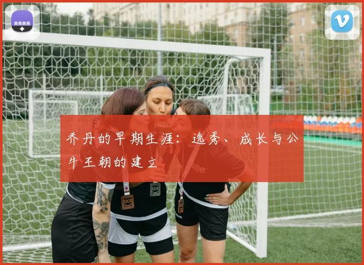 乔丹的早期生涯:选秀、成长与公牛王朝的建立