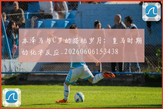本泽马与C罗的搭档岁月：皇马时期的化学反应_20260606153438