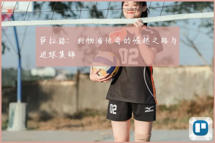 萨拉赫：利物浦传奇的崛起之路与进球集锦