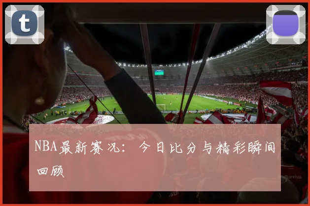NBA最新赛况：今日比分与精彩瞬间回顾