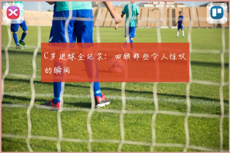 C罗进球全记录:回顾那些令人惊叹的瞬间