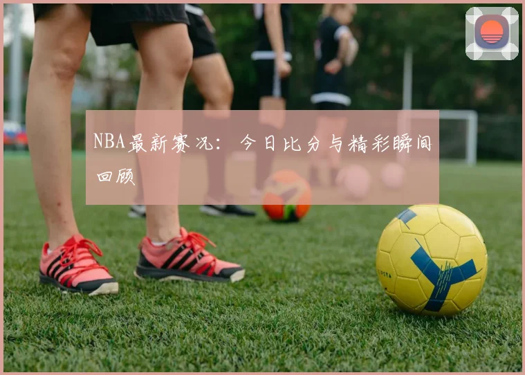 NBA最新赛况:今日比分与精彩瞬间回顾