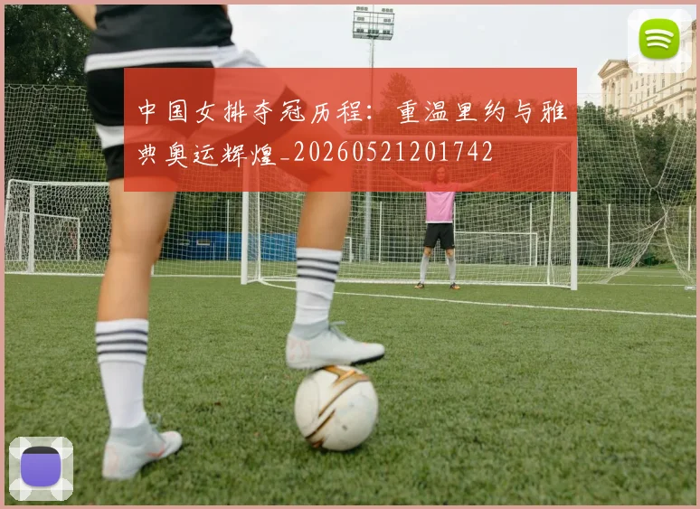 中国女排夺冠历程：重温里约与雅典奥运辉煌_20260521201742