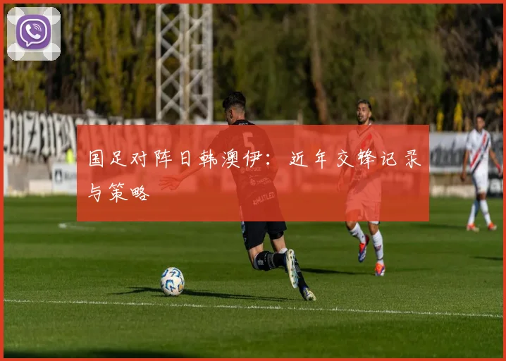 国足对阵日韩澳伊:近年交锋记录与策略