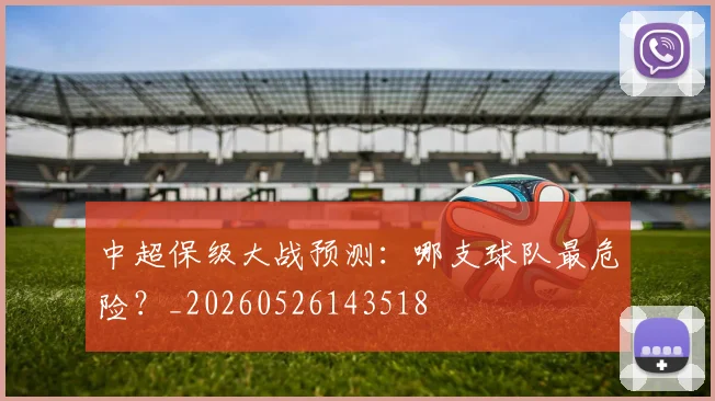 中超保级大战预测:哪支球队最危险?_20260526143518