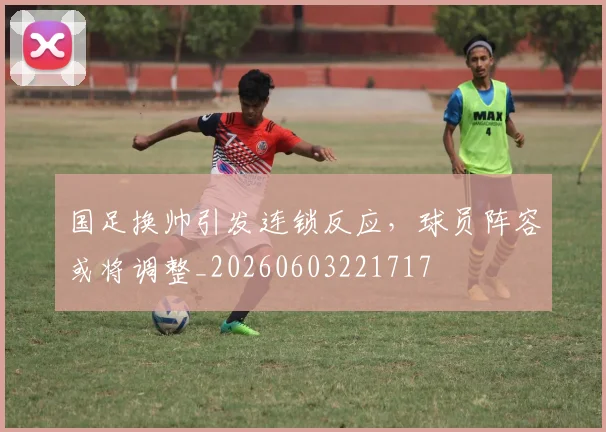 国足换帅引发连锁反应，球员阵容或将调整_20260603221717